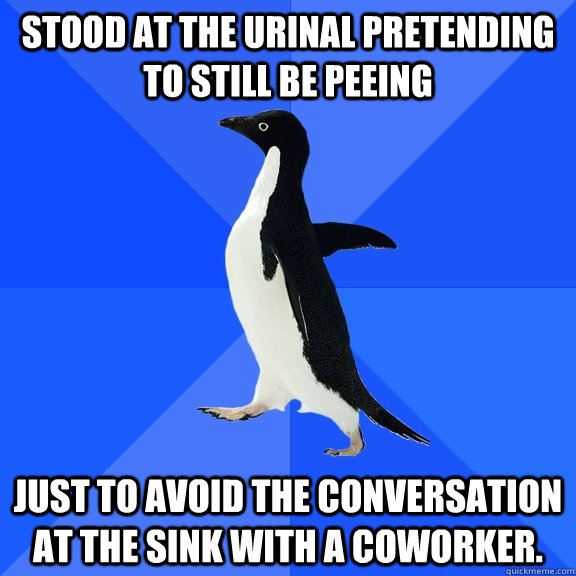 Stood at the urinal pretending to still be peeing just to avoid the conversation at the sink with a coworker. - Stood at the urinal pretending to still be peeing just to avoid the conversation at the sink with a coworker.  Socially Awkward Penguin