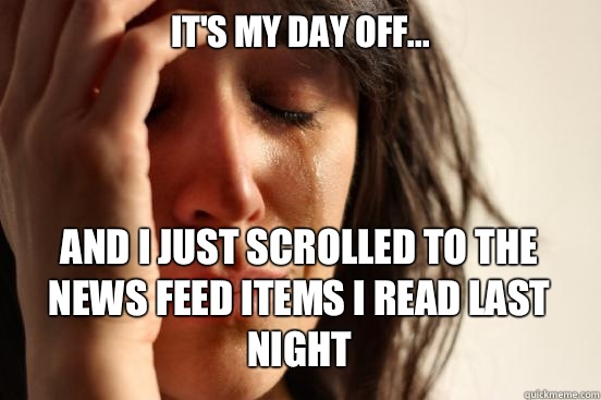 IT'S MY DAY OFF... AND I JUST SCROLLED TO THE NEWS FEED ITEMS I READ LAST NIGHT   First World Problems
