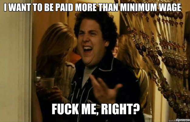 I want to be paid more than minimum wage FUCK ME, RIGHT?  fuck me right