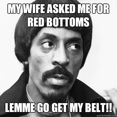 My wife asked me for red bottoms Lemme go get my belt!!  Ike Turner