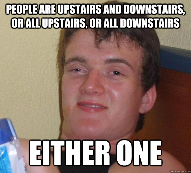 People are upstairs and downstairs, or all upstairs, or all downstairs Either one  10 Guy