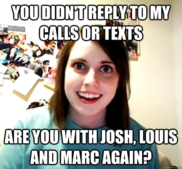 You didn't reply to my calls or texts Are you with josh, louis and marc again?  Overly Attached Girlfriend