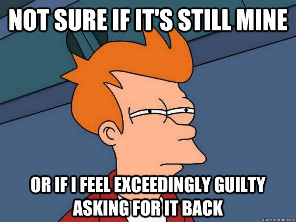 Not sure if it's still mine Or if i feel exceedingly guilty asking for it back  Futurama Fry