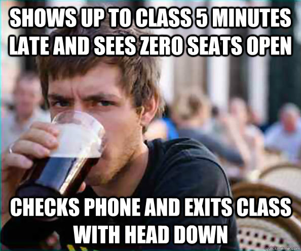 shows up to class 5 minutes late and sees zero seats open checks phone and exits class with head down - shows up to class 5 minutes late and sees zero seats open checks phone and exits class with head down  Lazy College Senior