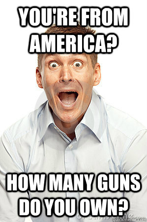 You're from America? How many guns do you own?  Anywhere tourist