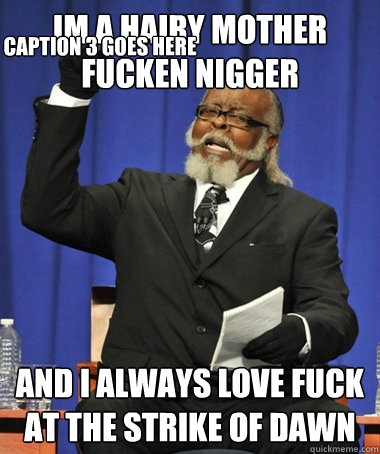 Im a Hairy Mother fucken nigger  And i always love fuck at the strike of dawn
 Caption 3 goes here  The Rent Is Too Damn High