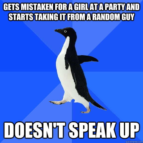 gets mistaken for a girl at a party and starts taking it from a random guy doesn't speak up  Socially Awkward Penguin
