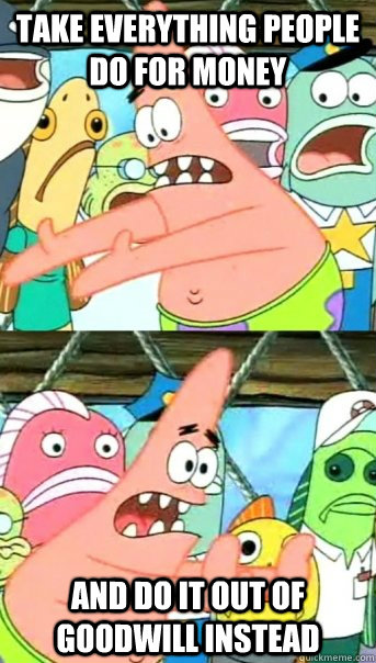 take everything people do for money and do it out of goodwill instead - take everything people do for money and do it out of goodwill instead  Push it somewhere else Patrick