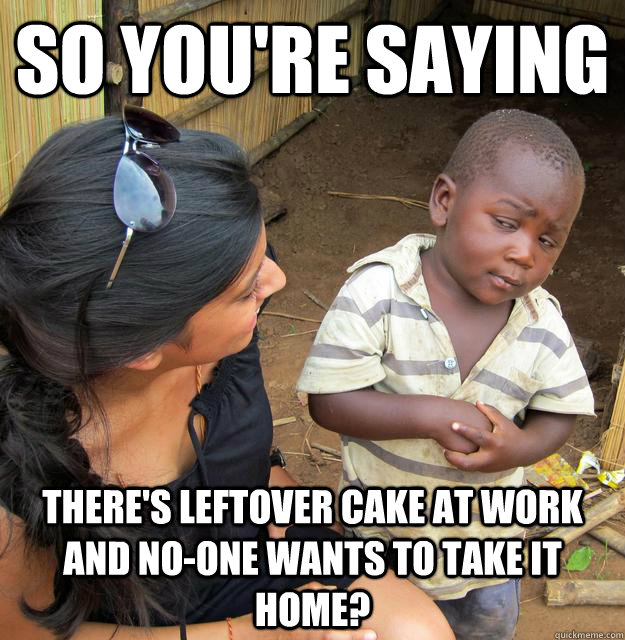 So you're saying there's leftover cake at work and no-one wants to take it home?  Skeptical Third World Child