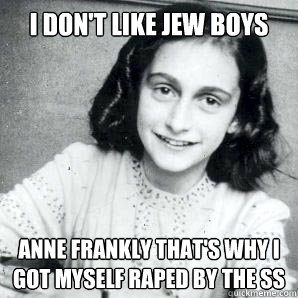 I don't like Jew boys Anne Frankly that's why I got myself raped by the SS  