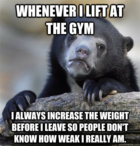 Whenever I lift at  the gym I always increase the weight before I leave so people don't know how weak I Really am.  Confession Bear