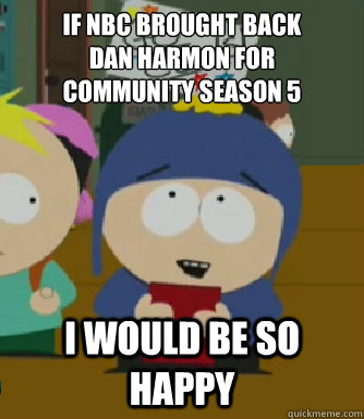If NBC brought back 
Dan Harmon for 
Community Season 5 I would be so happy  Craig - I would be so happy