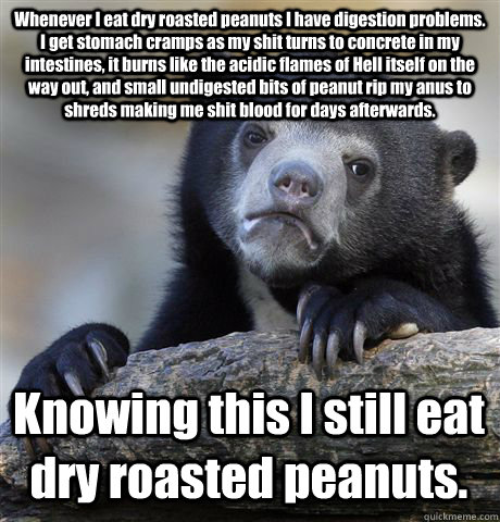Whenever I eat dry roasted peanuts I have digestion problems. I get stomach cramps as my shit turns to concrete in my intestines, it burns like the acidic flames of Hell itself on the way out, and small undigested bits of peanut rip my anus to shreds maki  Confession Bear