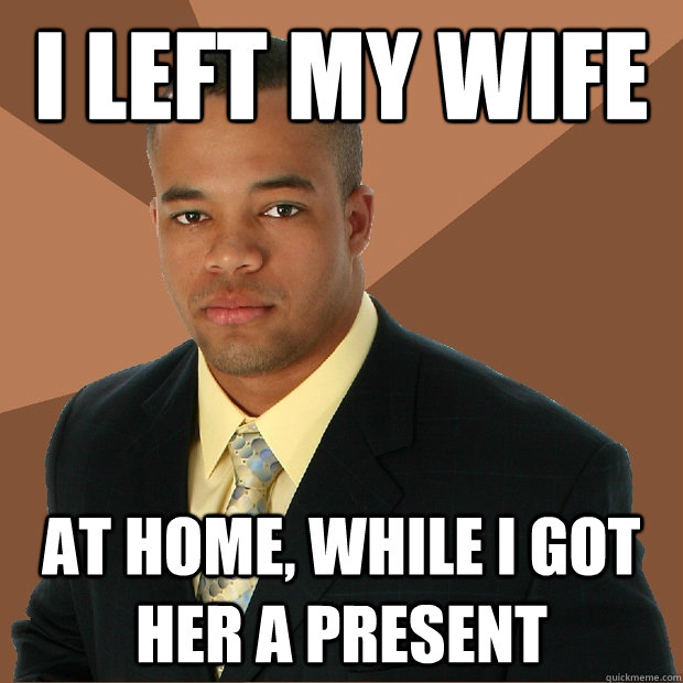 I left my wife at home, while I got her a present - I left my wife at home, while I got her a present  Successful Black Man