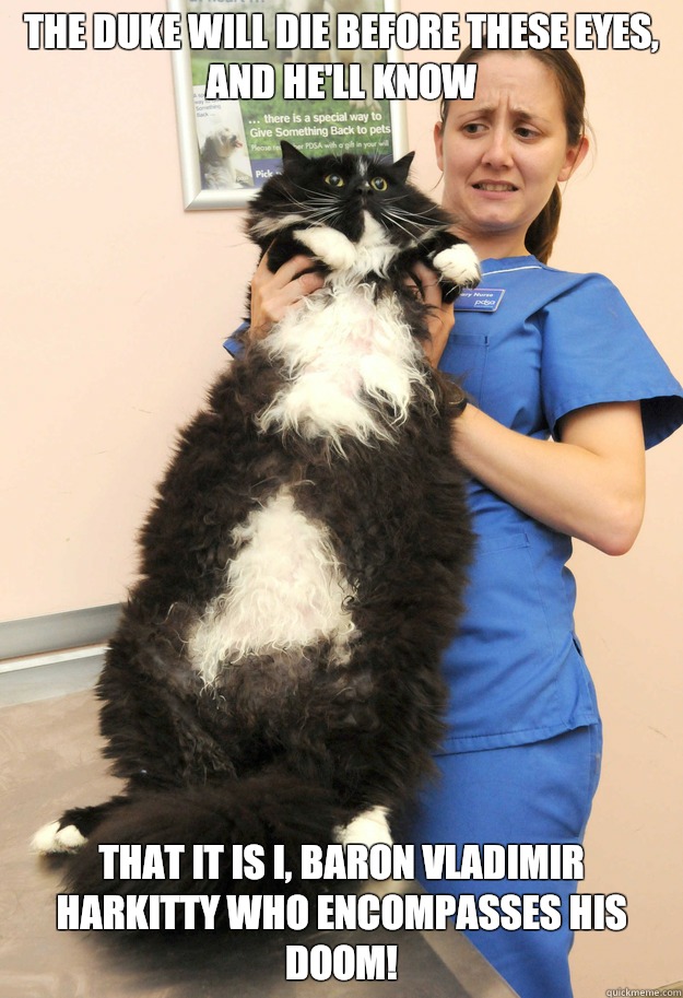 The Duke will die before these eyes, and he'll know that it is I, Baron Vladimir Harkitty who encompasses his doom!  