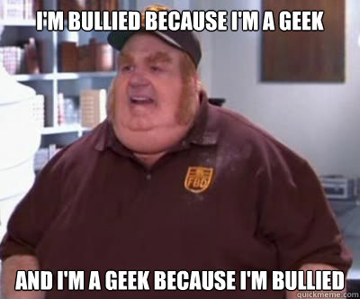 I'm bullied because I'm a geek and I'm a geek because I'm bullied  Fat Bastard