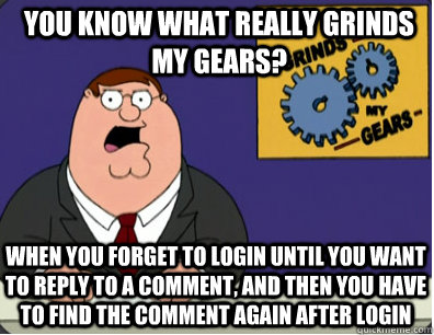 you know what really grinds my gears? When you forget to login until you want to reply to a comment, and then you have to find the comment again after login  Grinds my gears