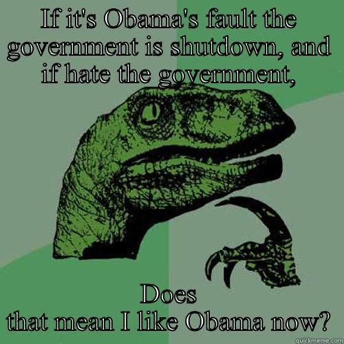 IF IT'S OBAMA'S FAULT THE GOVERNMENT IS SHUTDOWN, AND IF HATE THE GOVERNMENT, DOES THAT MEAN I LIKE OBAMA NOW? Philosoraptor