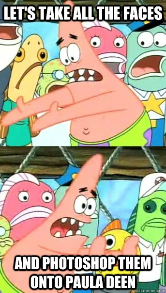Let's take all the faces and photoshop them onto Paula Deen  Push it somewhere else Patrick