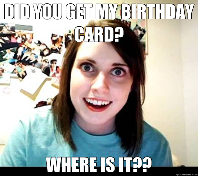DID YOU GET MY BIRTHDAY CARD? WHERE IS IT?? - DID YOU GET MY BIRTHDAY CARD? WHERE IS IT??  overly attached gf