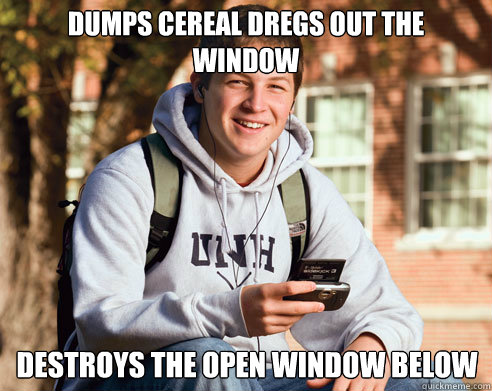 Dumps cereal dregs out the window Destroys the open window below  College Freshman