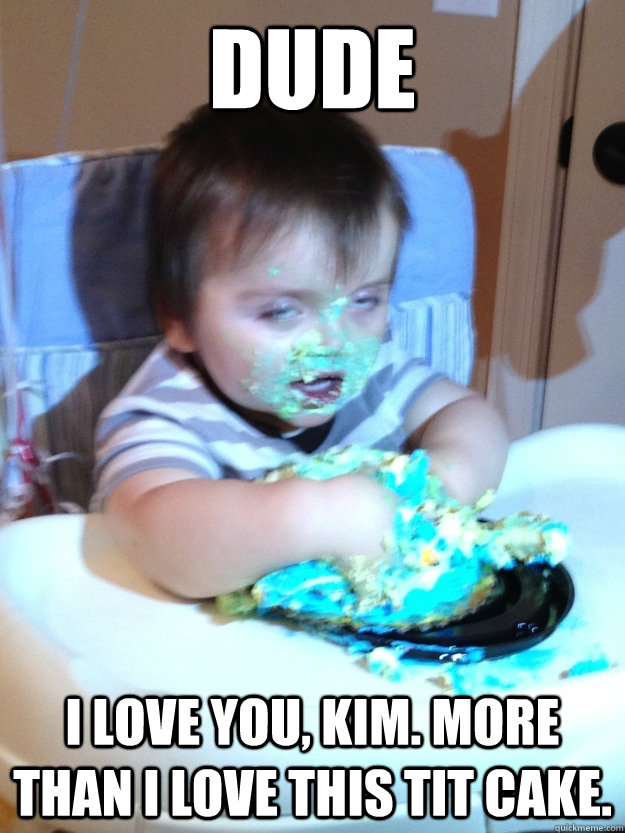 Dude I love you, kim. More than I love this tit cake.  Munchies Kid