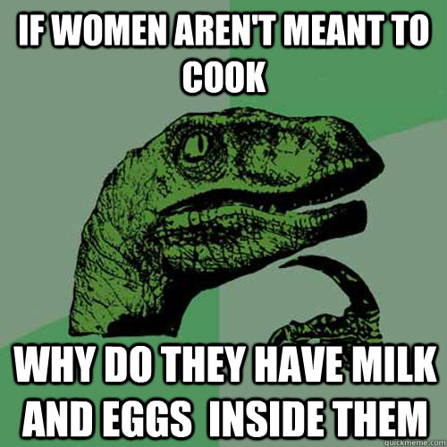 if women aren't meant to cook why do they have milk and eggs  inside them  Philosoraptor