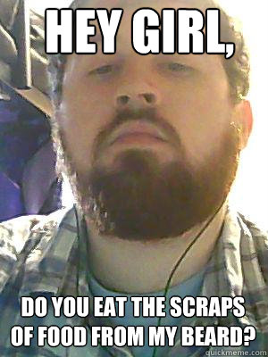 Hey Girl, Do you eat the scraps of food from my beard?  