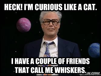 Heck! I'm curious like a cat. I have a couple of friends that call me whiskers.  - Heck! I'm curious like a cat. I have a couple of friends that call me whiskers.   Harry Caray