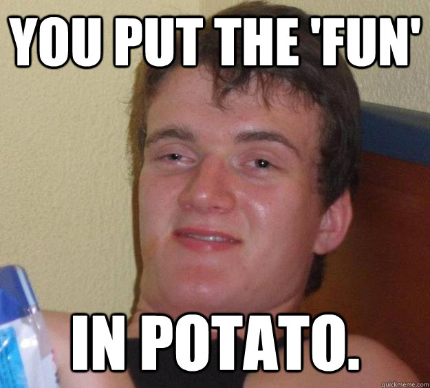 You put the 'fun' in potato.  10 Guy