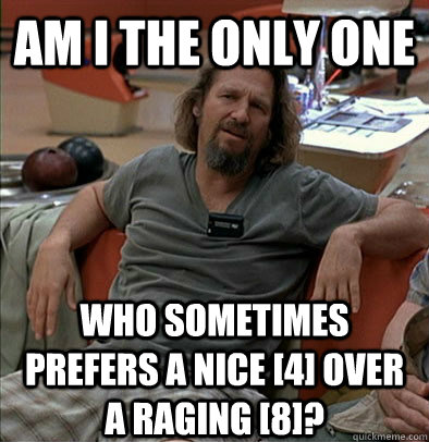 Am I the only one Who sometimes prefers a nice [4] over a raging [8]?  The Dude