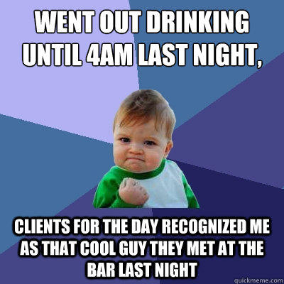 Went out drinking until 4am last night, work at 9 clients for the day recognized me as that cool guy they met at the bar last night  