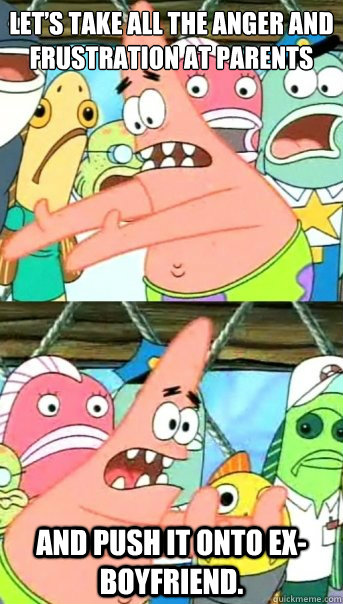 Let’s take all the anger and frustration at parents And push it onto ex-boyfriend.  Push it somewhere else Patrick