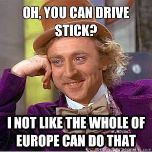 oh, you can drive stick?
 i not like the whole of Europe can do that  Condescending Wonka
