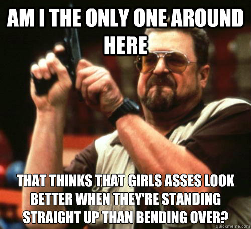 Am i the only one around here that thinks that girls asses look better when they're standing straight up than bending over? - Am i the only one around here that thinks that girls asses look better when they're standing straight up than bending over?  Am I The Only One Around Here