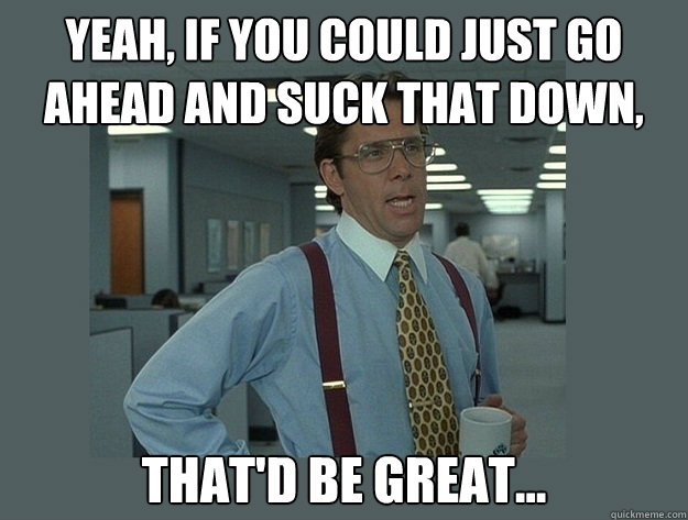 Yeah, if you could just go ahead and suck that down, That'd be great...  Office Space Lumbergh