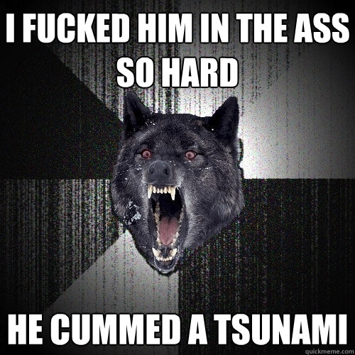 i fucked him in the ass so hard he cummed a tsunami  Insanity Wolf