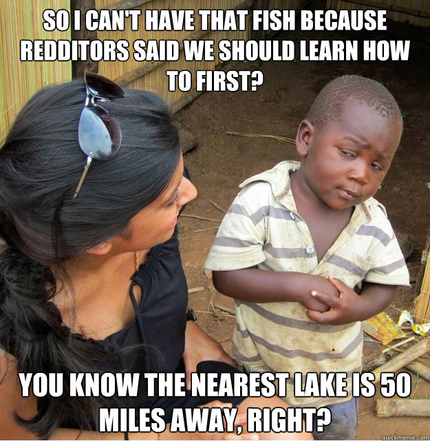 So I can't have that fish because redditors said we should learn how to first?  
You know the nearest lake is 50 miles away, right?  Skeptical Third World Kid