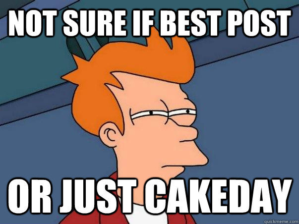 Not sure if best post or just cakeday - Not sure if best post or just cakeday  Not sure Fry