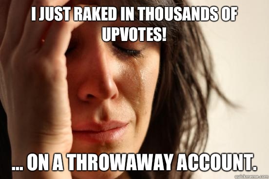 I just raked in thousands of upvotes! ... on a throwaway account. - I just raked in thousands of upvotes! ... on a throwaway account.  First World Problems