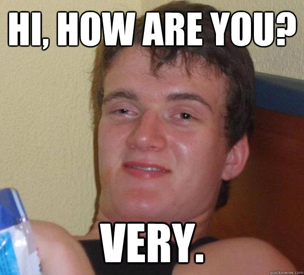 Hi, how are you? VERY.  10 Guy