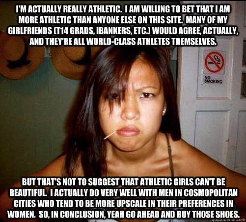 i'm actually really athletic.  i am willing to bet that i am more athletic than anyone else on this site.  many of my girlfriends (T14 grads, ibankers, etc.) would agree, actually, and they're all world-class athletes themselves. but that's not to suggest  Asian roommate