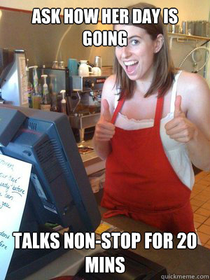 Ask how her day is going Talks non-stop for 20 mins  Over-caffeinated Katherine