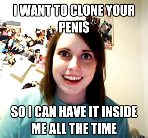 I want to clone your penis so i can have it inside me all the time - I want to clone your penis so i can have it inside me all the time  Overly Attached Girlfriend