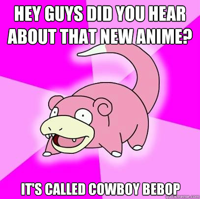 Hey guys did you hear about that new anime? It's called cowboy bebop  Slowpoke