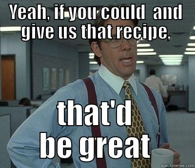 YEAH, IF YOU COULD  AND GIVE US THAT RECIPE, THAT'D BE GREAT Bill Lumbergh