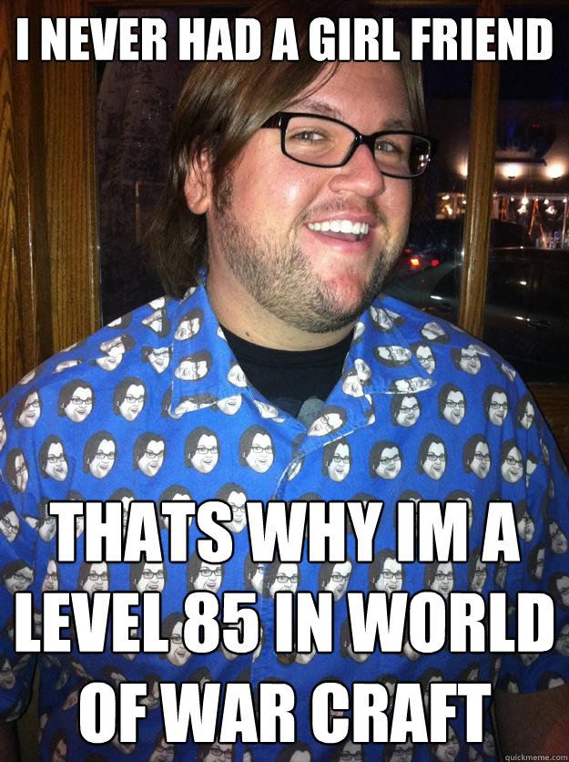 i never had a girl friend thats why im a level 85 in world of war craft   Happy Forever Alone