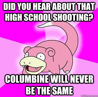 Did you hear about that high school shooting? columbine will never be the same  Slowpoke