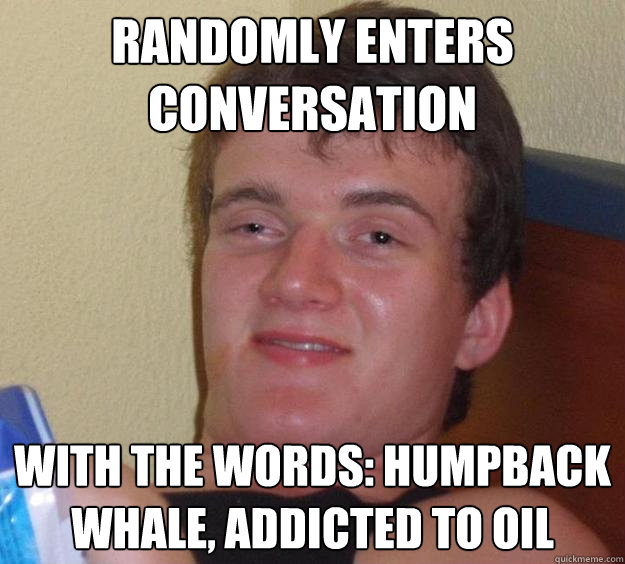 Randomly enters conversation with the words: Humpback Whale, Addicted to Oil - Randomly enters conversation with the words: Humpback Whale, Addicted to Oil  10 Guy