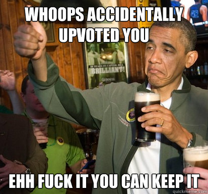 Whoops Accidentally upvoted you ehh fuck it you can keep it  Upvote Obama